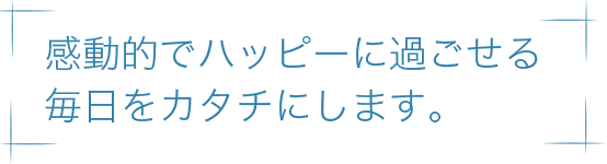 感動的でハッピーに過ごせる毎日をカタチにします。